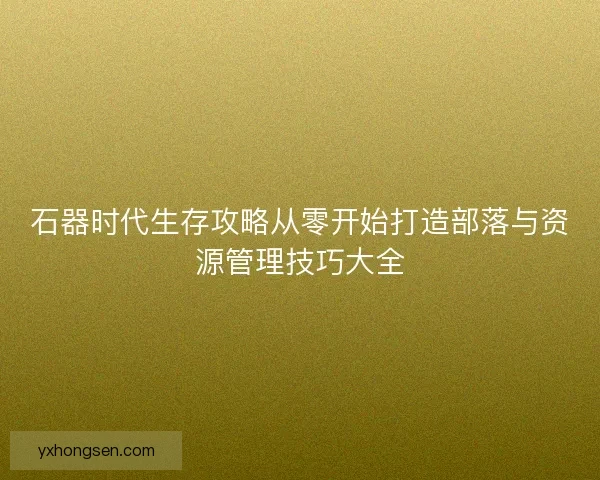 石器时代生存攻略从零开始打造部落与资源管理技巧大全