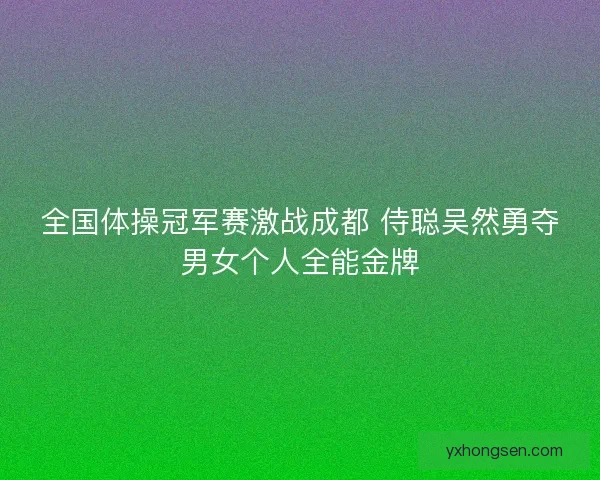 全国体操冠军赛激战成都 侍聪吴然勇夺男女个人全能金牌